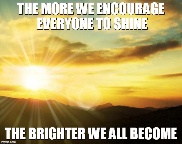 sunrise | THE MORE WE ENCOURAGE EVERYONE TO SHINE THE BRIGHTER WE ALL BECOME | image tagged in sunrise | made w/ Imgflip meme maker
