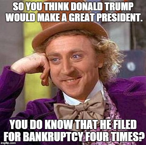 Creepy Condescending Wonka Meme | SO YOU THINK DONALD TRUMP WOULD MAKE A GREAT PRESIDENT. YOU DO KNOW THAT HE FILED FOR BANKRUPTCY FOUR TIMES? | image tagged in memes,creepy condescending wonka | made w/ Imgflip meme maker