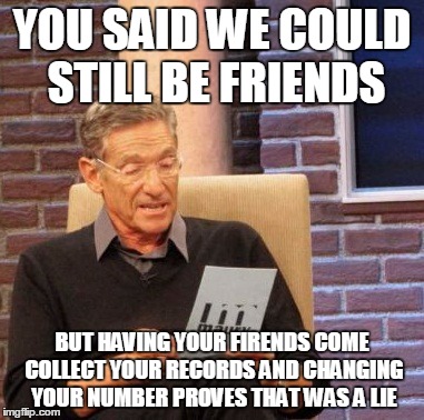 Maury Lie Detector | YOU SAID WE COULD STILL BE FRIENDS BUT HAVING YOUR FIRENDS COME COLLECT YOUR RECORDS AND CHANGING YOUR NUMBER PROVES THAT WAS A LIE | image tagged in memes,maury lie detector | made w/ Imgflip meme maker