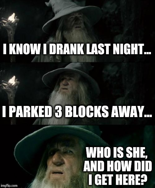 Confused Gandalf | I KNOW I DRANK LAST NIGHT... I PARKED 3 BLOCKS AWAY... WHO IS SHE, AND HOW DID I GET HERE? | image tagged in memes,confused gandalf | made w/ Imgflip meme maker