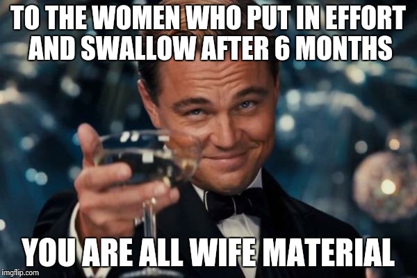 Leonardo Dicaprio Cheers | TO THE WOMEN WHO PUT IN EFFORT AND SWALLOW AFTER 6 MONTHS YOU ARE ALL WIFE MATERIAL | image tagged in memes,leonardo dicaprio cheers | made w/ Imgflip meme maker