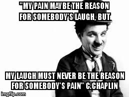 Charlie Chaplin quote | "MY PAIN MAYBE THE REASON FOR SOMEBODY'S LAUGH, BUT MY LAUGH MUST NEVER BE THE REASON FOR SOMEBODY'S PAIN" C.CHAPLIN | image tagged in charlie chaplin,charlie chaplin quote,charlie,quote,chaplin | made w/ Imgflip meme maker