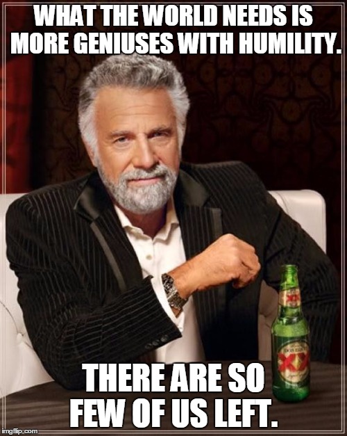 The Most Interesting Man In The World Meme | WHAT THE WORLD NEEDS IS MORE GENIUSES WITH HUMILITY. THERE ARE SO FEW OF US LEFT. | image tagged in memes,the most interesting man in the world | made w/ Imgflip meme maker