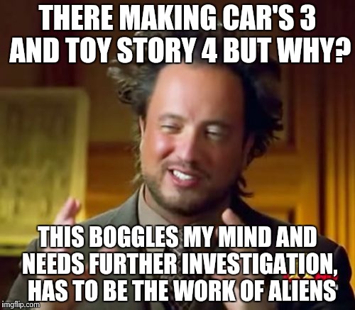 Boggles my mind | THERE MAKING CAR'S 3 AND TOY STORY 4 BUT WHY? THIS BOGGLES MY MIND AND NEEDS FURTHER INVESTIGATION,  HAS TO BE THE WORK OF ALIENS | image tagged in memes,ancient aliens | made w/ Imgflip meme maker