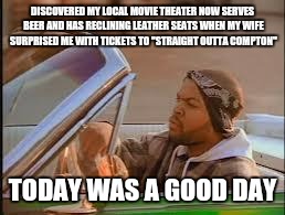 today was a good day | DISCOVERED MY LOCAL MOVIE THEATER NOW SERVES BEER AND HAS RECLINING LEATHER SEATS WHEN MY WIFE SURPRISED ME WITH TICKETS TO "STRAIGHT OUTTA  | image tagged in today was a good day | made w/ Imgflip meme maker