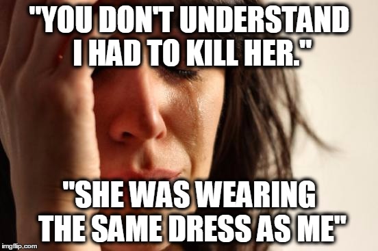 First World Problems Meme | "YOU DON'T UNDERSTAND I HAD TO KILL HER." "SHE WAS WEARING THE SAME DRESS AS ME" | image tagged in memes,first world problems | made w/ Imgflip meme maker