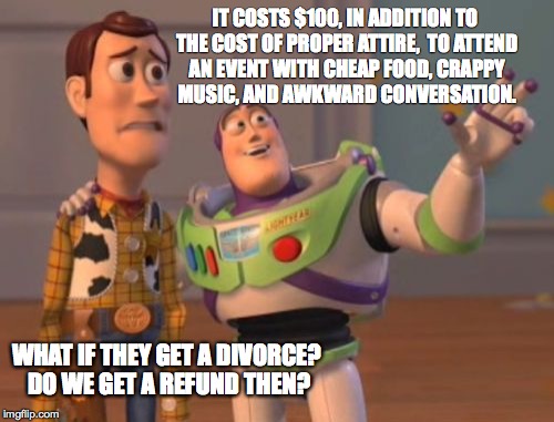X, X Everywhere Meme | IT COSTS $100, IN ADDITION TO THE COST OF PROPER ATTIRE,  TO ATTEND AN EVENT WITH CHEAP FOOD, CRAPPY MUSIC, AND AWKWARD CONVERSATION. WHAT I | image tagged in memes,x x everywhere | made w/ Imgflip meme maker