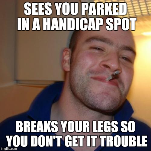 Good Guy Greg | SEES YOU PARKED IN A HANDICAP SPOT BREAKS YOUR LEGS SO YOU DON'T GET IT TROUBLE | image tagged in memes,good guy greg,funny,scumbag | made w/ Imgflip meme maker