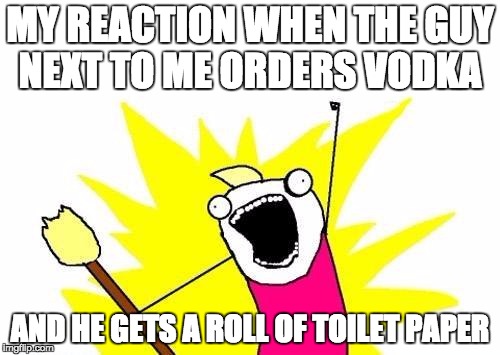 X All The Y | MY REACTION WHEN THE GUY NEXT TO ME ORDERS VODKA AND HE GETS A ROLL OF TOILET PAPER | image tagged in memes,x all the y | made w/ Imgflip meme maker