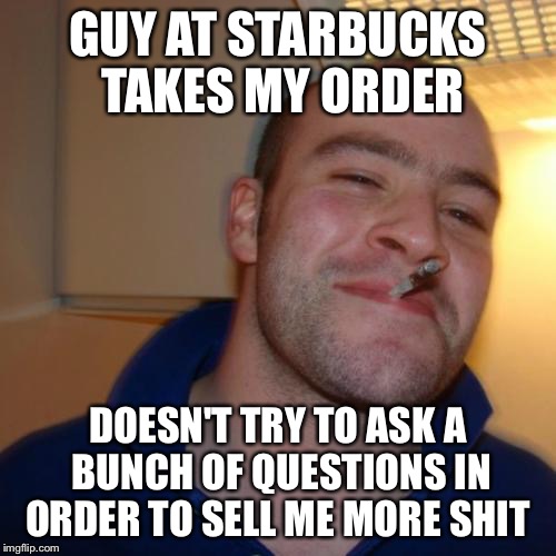 Good Guy Greg | GUY AT STARBUCKS TAKES MY ORDER DOESN'T TRY TO ASK A BUNCH OF QUESTIONS IN ORDER TO SELL ME MORE SHIT | image tagged in memes,good guy greg,AdviceAnimals | made w/ Imgflip meme maker