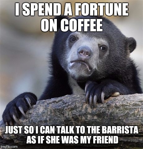 Confession Bear | I SPEND A FORTUNE ON COFFEE JUST SO I CAN TALK TO THE BARRISTA AS IF SHE WAS MY FRIEND | image tagged in memes,confession bear,AdviceAnimals | made w/ Imgflip meme maker