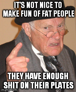 Back In My Day | IT'S NOT NICE TO MAKE FUN OF FAT PEOPLE THEY HAVE ENOUGH SHIT ON THEIR PLATES | image tagged in memes,back in my day | made w/ Imgflip meme maker