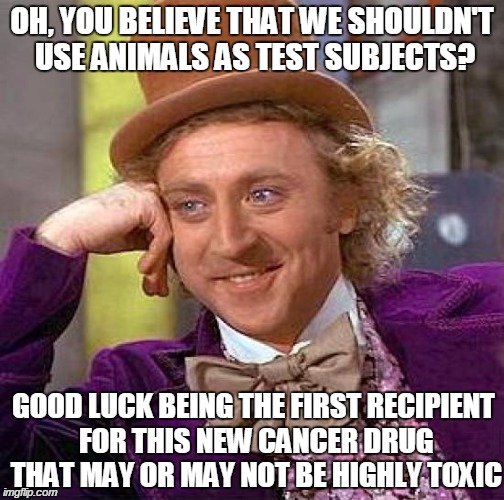 Creepy Condescending Wonka Meme | OH, YOU BELIEVE THAT WE SHOULDN'T USE ANIMALS AS TEST SUBJECTS? GOOD LUCK BEING THE FIRST RECIPIENT FOR THIS NEW CANCER DRUG THAT MAY OR MAY | image tagged in memes,creepy condescending wonka | made w/ Imgflip meme maker