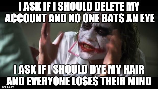And everybody loses their minds Meme | I ASK IF I SHOULD DELETE MY ACCOUNT AND NO ONE BATS AN EYE I ASK IF I SHOULD DYE MY HAIR AND EVERYONE LOSES THEIR MIND | image tagged in memes,and everybody loses their minds | made w/ Imgflip meme maker