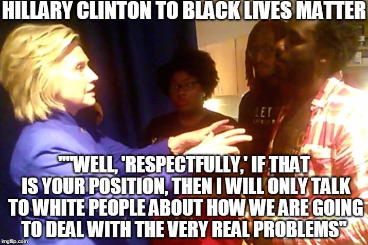 Hillary Clinton to Black Lives Matter : "Then I'll only talk to White People about the real problems" | HILLARY CLINTON TO BLACK LIVES MATTER ""WELL, 'RESPECTFULLY,' IF THAT IS YOUR POSITION, THEN I WILL ONLY TALK TO WHITE PEOPLE ABOUT HOW WE A | image tagged in hillary clinton,black lives matter,blm,blacklivesmatter,hillaryclinton | made w/ Imgflip meme maker