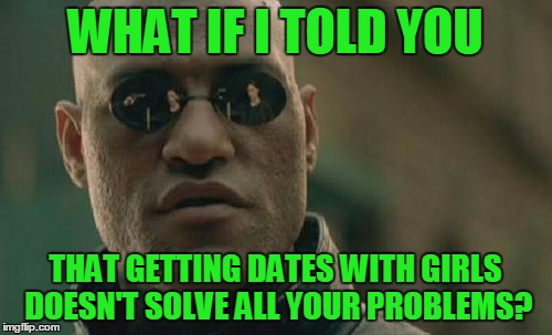 Matrix Morpheus Meme | WHAT IF I TOLD YOU THAT GETTING DATES WITH GIRLS DOESN'T SOLVE ALL YOUR PROBLEMS? | image tagged in memes,matrix morpheus | made w/ Imgflip meme maker