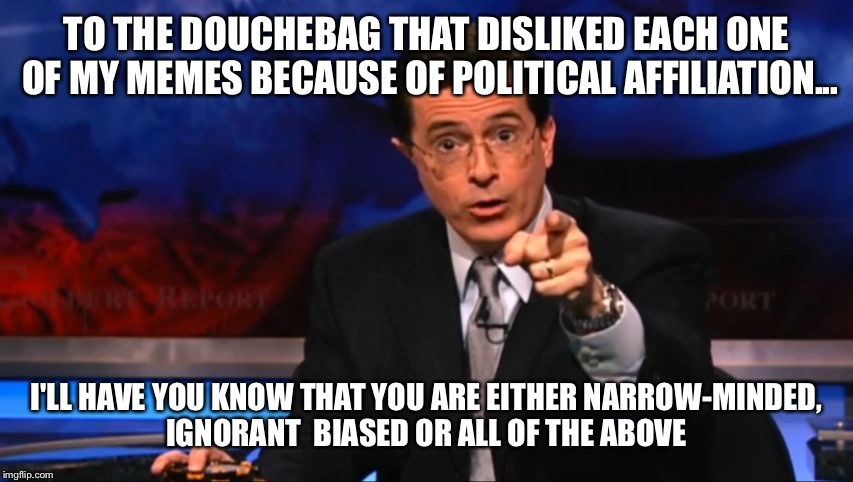 Politically Incorrect Colbert | TO THE DOUCHEBAG THAT DISLIKED EACH ONE OF MY MEMES BECAUSE OF POLITICAL AFFILIATION... I'LL HAVE YOU KNOW THAT YOU ARE EITHER NARROW-MINDED | image tagged in politically incorrect colbert | made w/ Imgflip meme maker