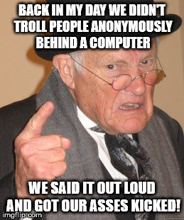 Back In My Day Meme | BACK IN MY DAY WE DIDN'T TROLL PEOPLE ANONYMOUSLY BEHIND A COMPUTER WE SAID IT OUT LOUD AND GOT OUR ASSES KICKED! | image tagged in memes,back in my day | made w/ Imgflip meme maker