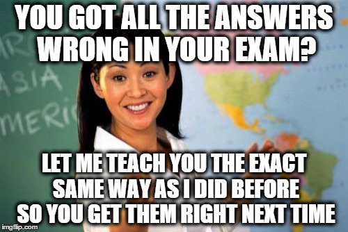 Unhelpful High School Teacher | YOU GOT ALL THE ANSWERS WRONG IN YOUR EXAM? LET ME TEACH YOU THE EXACT SAME WAY AS I DID BEFORE SO YOU GET THEM RIGHT NEXT TIME | image tagged in memes,unhelpful high school teacher | made w/ Imgflip meme maker