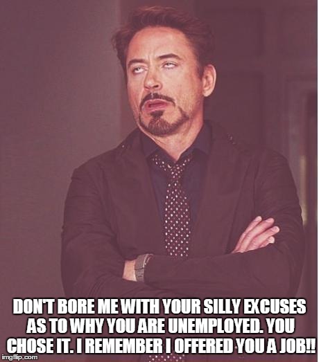 Face You Make Robert Downey Jr Meme | DON'T BORE ME WITH YOUR SILLY EXCUSES AS TO WHY YOU ARE UNEMPLOYED. YOU CHOSE IT. I REMEMBER I OFFERED YOU A JOB!! | image tagged in memes,face you make robert downey jr | made w/ Imgflip meme maker