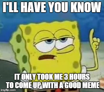 I'll Have You Know Spongebob Meme | I'LL HAVE YOU KNOW IT ONLY TOOK ME 3 HOURS TO COME UP WITH A GOOD MEME | image tagged in memes,ill have you know spongebob | made w/ Imgflip meme maker