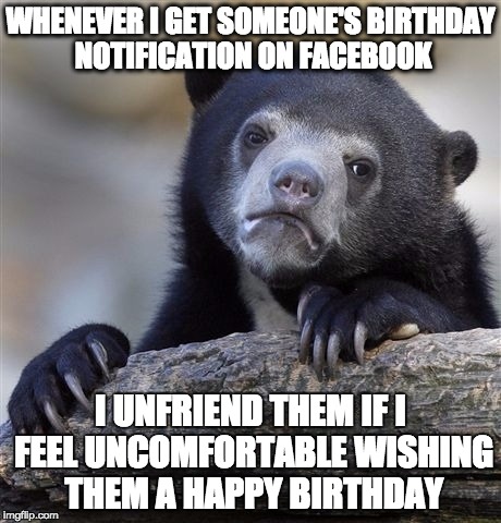 Confession Bear | WHENEVER I GET SOMEONE'S BIRTHDAY NOTIFICATION ON FACEBOOK I UNFRIEND THEM IF I FEEL UNCOMFORTABLE WISHING THEM A HAPPY BIRTHDAY | image tagged in memes,confession bear,AdviceAnimals | made w/ Imgflip meme maker