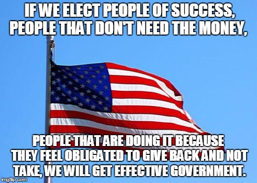 American flag | IF WE ELECT PEOPLE OF SUCCESS, PEOPLE THAT DON'T NEED THE MONEY, PEOPLE THAT ARE DOING IT BECAUSE THEY FEEL OBLIGATED TO GIVE BACK AND NOT T | image tagged in american flag | made w/ Imgflip meme maker