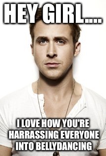 Ryan Gosling | HEY GIRL.... I LOVE HOW YOU'RE HARRASSING EVERYONE INTO BELLYDANCING | image tagged in memes,ryan gosling | made w/ Imgflip meme maker