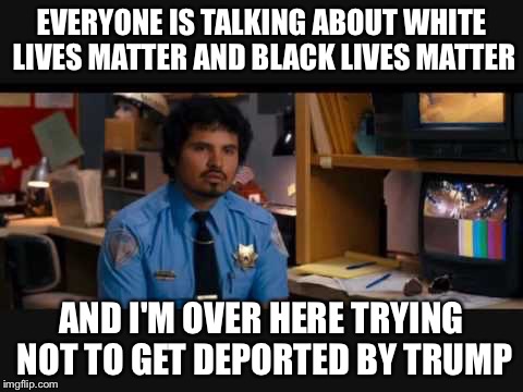 EVERYONE IS TALKING ABOUT WHITE LIVES MATTER AND BLACK LIVES MATTER AND I'M OVER HERE TRYING NOT TO GET DEPORTED BY TRUMP | image tagged in cop,trump | made w/ Imgflip meme maker