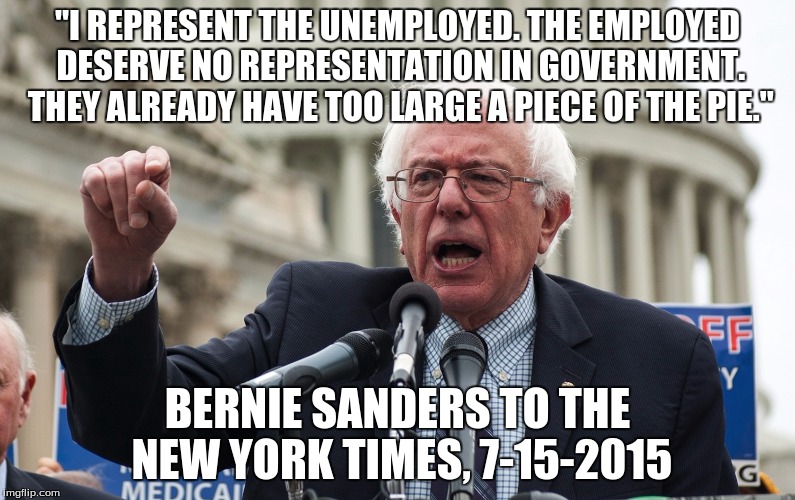 Bernie Sanders | "I REPRESENT THE UNEMPLOYED. THE EMPLOYED DESERVE NO REPRESENTATION IN GOVERNMENT. THEY ALREADY HAVE TOO LARGE A PIECE OF THE PIE." BERNIE S | image tagged in bernie sanders | made w/ Imgflip meme maker