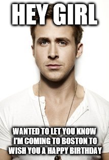 Ryan Gosling Meme | HEY GIRL WANTED TO LET YOU KNOW I'M COMING TO BOSTON TO WISH YOU A HAPPY BIRTHDAY | image tagged in memes,ryan gosling | made w/ Imgflip meme maker
