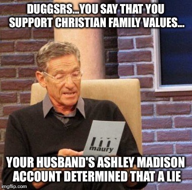 Maury Lie Detector | DUGGSRS...YOU SAY THAT YOU SUPPORT CHRISTIAN FAMILY VALUES... YOUR HUSBAND'S ASHLEY MADISON ACCOUNT DETERMINED THAT A LIE | image tagged in memes,maury lie detector | made w/ Imgflip meme maker