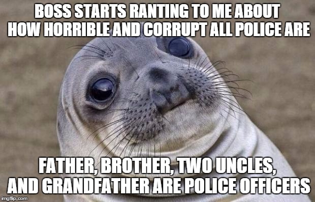 Awkward Moment Sealion Meme | BOSS STARTS RANTING TO ME ABOUT HOW HORRIBLE AND CORRUPT ALL POLICE ARE FATHER, BROTHER, TWO UNCLES, AND GRANDFATHER ARE POLICE OFFICERS | image tagged in memes,awkward moment sealion,AdviceAnimals | made w/ Imgflip meme maker