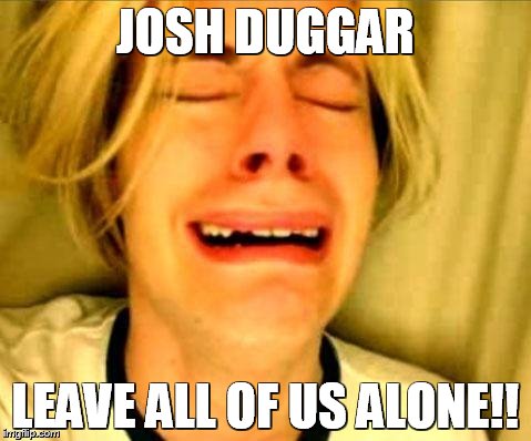 Can't Seem to Ditch the Duggars! | JOSH DUGGAR LEAVE ALL OF US ALONE!! | image tagged in chris crocker,josh duggar,duggars,19 kids | made w/ Imgflip meme maker