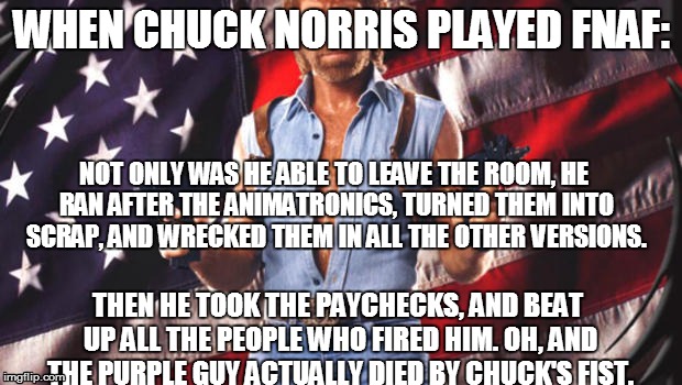 Chuck ain't gonna accept that load of bull. | WHEN CHUCK NORRIS PLAYED FNAF: NOT ONLY WAS HE ABLE TO LEAVE THE ROOM, HE RAN AFTER THE ANIMATRONICS, TURNED THEM INTO SCRAP, AND WRECKED TH | image tagged in chuck norris,fnaf | made w/ Imgflip meme maker