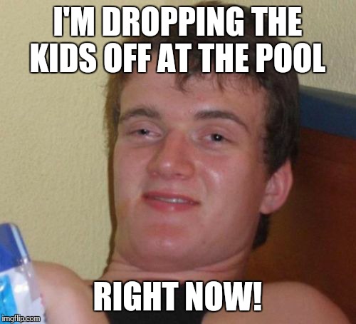 10 Guy Meme | I'M DROPPING THE KIDS OFF AT THE POOL RIGHT NOW! | image tagged in memes,10 guy | made w/ Imgflip meme maker