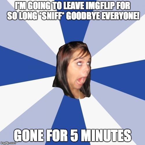 Annoying Facebook Girl | I'M GOING TO LEAVE IMGFLIP FOR SO LONG *SNIFF* GOODBYE EVERYONE! GONE FOR 5 MINUTES | image tagged in memes,annoying facebook girl | made w/ Imgflip meme maker