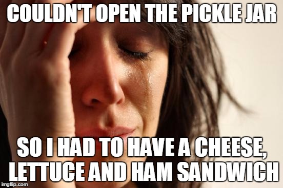 First World Problems Meme | COULDN'T OPEN THE PICKLE JAR SO I HAD TO HAVE A CHEESE, LETTUCE AND HAM SANDWICH | image tagged in memes,first world problems | made w/ Imgflip meme maker