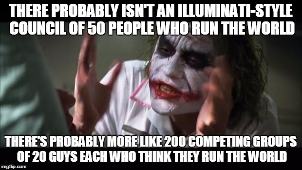 And everybody loses their minds Meme | THERE PROBABLY ISN'T AN ILLUMINATI-STYLE COUNCIL OF 50 PEOPLE WHO RUN THE WORLD THERE'S PROBABLY MORE LIKE 200 COMPETING GROUPS OF 20 GUYS E | image tagged in memes,and everybody loses their minds | made w/ Imgflip meme maker