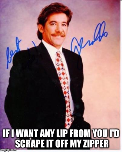 geraldo rivera | IF I WANT ANY LIP FROM YOUI'D SCRAPE IT OFF MY ZIPPER | image tagged in geraldo rivera,funny,memes,the most interesting man in the world,stupidity | made w/ Imgflip meme maker