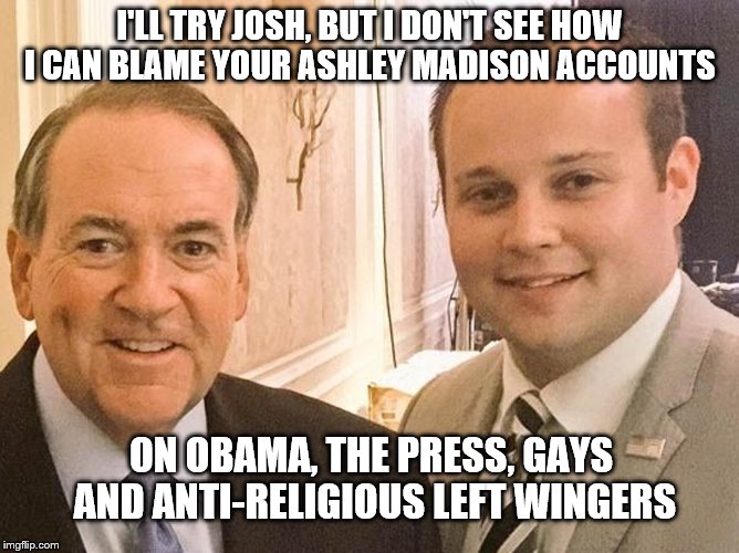 I'LL TRY JOSH, BUT I DON'T SEE HOW I CAN BLAME YOUR ASHLEY MADISON ACCOUNTS ON OBAMA, THE PRESS, GAYS AND ANTI-RELIGIOUS LEFT WINGERS | image tagged in mike huckabee,josh duggar | made w/ Imgflip meme maker