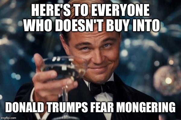 Leonardo Dicaprio Cheers | HERE'S TO EVERYONE WHO DOESN'T BUY INTO DONALD TRUMPS FEAR MONGERING | image tagged in memes,leonardo dicaprio cheers | made w/ Imgflip meme maker