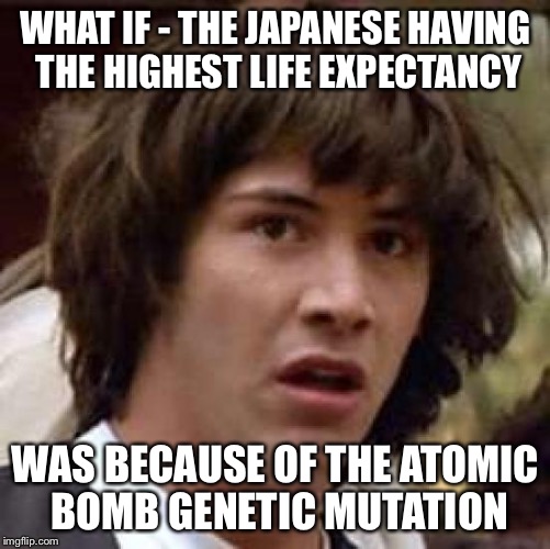 Conspiracy Keanu | WHAT IF - THE JAPANESE HAVING THE HIGHEST LIFE EXPECTANCY WAS BECAUSE OF THE ATOMIC BOMB GENETIC MUTATION | image tagged in memes,conspiracy keanu | made w/ Imgflip meme maker