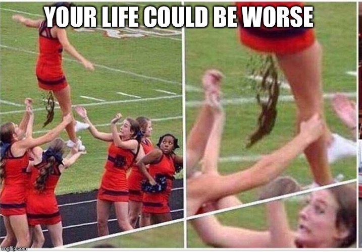 YOUR LIFE COULD BE WORSE | image tagged in it could be worse,bullshit,funny,memes,special kind of stupid | made w/ Imgflip meme maker