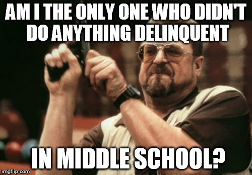 No, seriously, some of my friends got into a shit ton of trouble at my time there... I do not plan on doing the same. Ever. | AM I THE ONLY ONE WHO DIDN'T DO ANYTHING DELINQUENT IN MIDDLE SCHOOL? | image tagged in memes,am i the only one around here | made w/ Imgflip meme maker