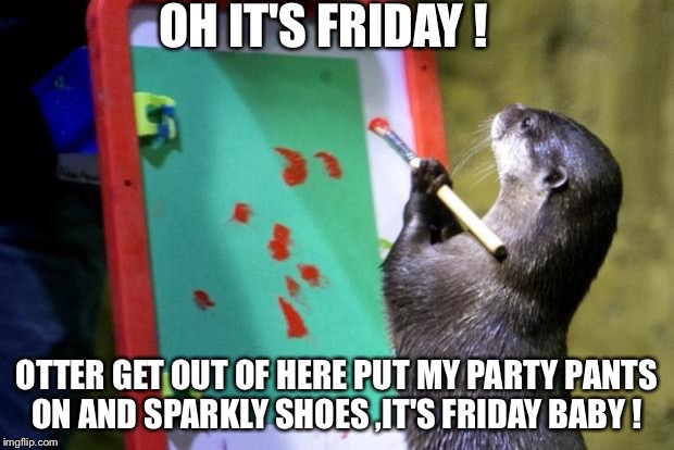 Painting otter | OH IT'S FRIDAY ! OTTER GET OUT OF HERE PUT MY PARTY PANTS ON AND SPARKLY SHOES ,IT'S FRIDAY BABY ! | image tagged in painting otter | made w/ Imgflip meme maker