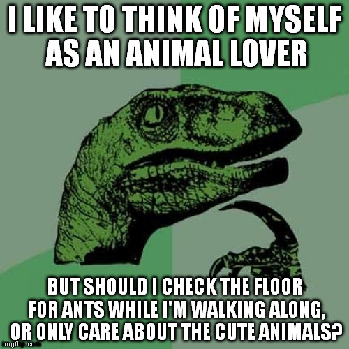 Philosoraptor | I LIKE TO THINK OF MYSELF AS AN ANIMAL LOVER BUT SHOULD I CHECK THE FLOOR FOR ANTS WHILE I'M WALKING ALONG, OR ONLY CARE ABOUT THE CUTE ANIM | image tagged in memes,philosoraptor | made w/ Imgflip meme maker