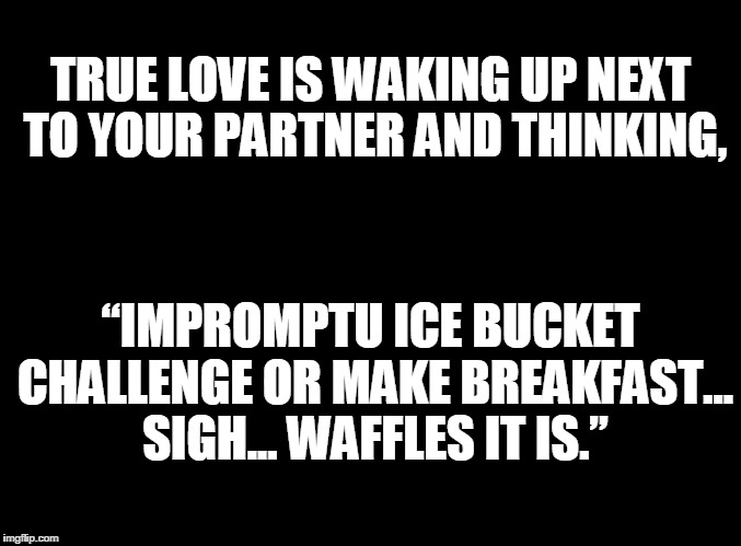 blank black | TRUE LOVE IS WAKING UP NEXT TO YOUR PARTNER AND THINKING, “IMPROMPTU ICE BUCKET CHALLENGE OR MAKE BREAKFAST... SIGH... WAFFLES IT IS.” | image tagged in true love,breakfast | made w/ Imgflip meme maker