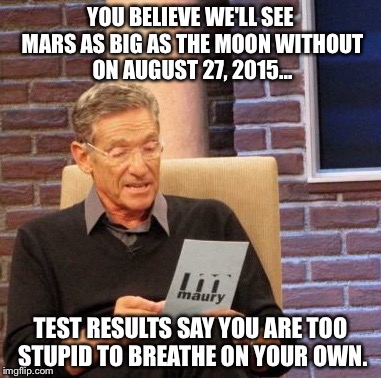 Maury Lie Detector Meme | YOU BELIEVE WE'LL SEE MARS AS BIG AS THE MOON WITHOUT ON AUGUST 27, 2015... TEST RESULTS SAY YOU ARE TOO STUPID TO BREATHE ON YOUR OWN. | image tagged in memes,maury lie detector | made w/ Imgflip meme maker
