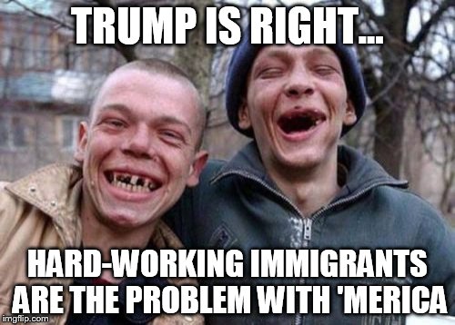 Ugly Twins | TRUMP IS RIGHT... HARD-WORKING IMMIGRANTS ARE THE PROBLEM WITH 'MERICA | image tagged in memes,ugly twins | made w/ Imgflip meme maker